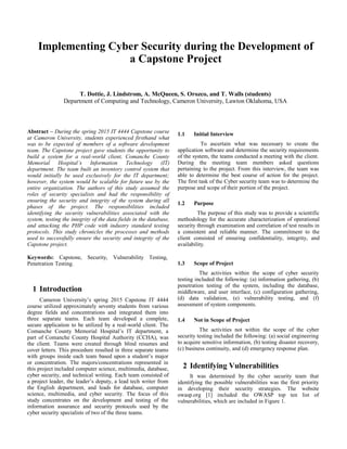 Implementing Cyber Security during the Development of
a Capstone Project
T. Dottie, J. Lindstrom, A. McQueen, S. Orozco, and T. Walls (students)
Department of Computing and Technology, Cameron University, Lawton Oklahoma, USA
Abstract – During the spring 2015 IT 4444 Capstone course
at Cameron University, students experienced firsthand what
was to be expected of members of a software development
team. The Capstone project gave students the opportunity to
build a system for a real-world client, Comanche County
Memorial Hospital’s Information Technology (IT)
department. The team built an inventory control system that
would initially be used exclusively for the IT department;
however, the system would be scalable for future use by the
entire organization. The authors of this study assumed the
roles of security specialists and had the responsibility of
ensuring the security and integrity of the system during all
phases of the project. The responsibilities included
identifying the security vulnerabilities associated with the
system, testing the integrity of the data fields in the database,
and attacking the PHP code with industry standard testing
protocols. This study chronicles the processes and methods
used to successfully ensure the security and integrity of the
Capstone project.
Keywords: Capstone, Security, Vulnerability Testing,
Penetration Testing.
1 Introduction
Cameron University’s spring 2015 Capstone IT 4444
course utilized approximately seventy students from various
degree fields and concentrations and integrated them into
three separate teams. Each team developed a complete,
secure application to be utilized by a real-world client. The
Comanche County Memorial Hospital’s IT department, a
part of Comanche County Hospital Authority (CCHA), was
the client. Teams were created through blind resumes and
cover letters. This procedure resulted in three separate teams
with groups inside each team based upon a student’s major
or concentration. The majors/concentrations represented in
this project included computer science, multimedia, database,
cyber security, and technical writing. Each team consisted of
a project leader, the leader’s deputy, a lead tech writer from
the English department, and leads for database, computer
science, multimedia, and cyber security. The focus of this
study concentrates on the development and testing of the
information assurance and security protocols used by the
cyber security specialists of two of the three teams.
1.1 Initial Interview
To ascertain what was necessary to create the
application software and determine the security requirements
of the system, the teams conducted a meeting with the client.
During the meeting team members asked questions
pertaining to the project. From this interview, the team was
able to determine the best course of action for the project.
The first task of the Cyber security team was to determine the
purpose and scope of their portion of the project.
1.2 Purpose
The purpose of this study was to provide a scientific
methodology for the accurate characterization of operational
security through examination and correlation of test results in
a consistent and reliable manner. The commitment to the
client consisted of ensuring confidentiality, integrity, and
availability.
1.3 Scope of Project
The activities within the scope of cyber security
testing included the following: (a) information gathering, (b)
penetration testing of the system, including the database,
middleware, and user interface, (c) configuration gathering,
(d) data validation, (e) vulnerability testing, and (f)
assessment of system components.
1.4 Not in Scope of Project
The activities not within the scope of the cyber
security testing included the following: (a) social engineering
to acquire sensitive information, (b) testing disaster recovery,
(c) business continuity, and (d) emergency response plan.
2 Identifying Vulnerabilities
It was determined by the cyber security team that
identifying the possible vulnerabilities was the first priority
in developing their security strategies. The website
owasp.org [1] included the OWASP top ten list of
vulnerabilities, which are included in Figure 1.
 