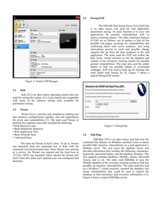 Figure 2. Oracle VM Manager
3.1 Kali
Kali [5] is an open source operating system that was
used for testing the system. It is Linux-based and compatible
with many of the software testing tools available for
penetration testing.
3.2 Nessus
Nessus [6] is a security and compliance auditing tool
that monitors configurations, patches, and web applications
for errors and vulnerabilities [7]. The team used Nessus to
perform five separate scans that included the following:
• Host Discovery scan
• Bash Shellshock Detection
• Web Application Test
• Basic Network Scan
• Advanced Scan
The team ran Nessus in Kali Linux. To do so, Nessus
was launched from the command line in Kali with the
command /etc/init.d/nessusd start. Once Nessus was running
as a service, Ice Weasel was opened and the local host at
127.0.0.1:8834 was launched which opened the Nessus tool
itself. From this point each separate scan was configured and
launched.
3.3 Owasp/ZAP
The OWASP Zed Attack Proxy Tool (ZAP) [8]
is an open source tool used for web application
penetration testing. Its main function is to scan web
applications for possible vulnerabilities with its
passive scanning feature. The other important features
of ZAP are as follows: use of spiders to find all the
possible web pages; scanning for vulnerabilities and
confirming them with active scanners; and using
intercepting proxies to track and possibly change
requests that go from the host computer to the web
application. The team used the ZAP tool within the
Kali Linux virtual machine to test the database and
website of the inventory tracking system for possible
general vulnerabilities. The team also used the spider
feature to find any possible hidden or overlooked
webpages. ZAP was used to back up the findings the
team found with Nessus [8, 9]. Figure 3 shows a
typical Owasp/ZAP screen.
Figure 3. Owasp/Zap
3.4 SQLMap
SQLMap [10] is an open source tool that uses the
command line features on Windows and Kali Linux to detect
possible SQL injection vulnerabilities in a web application’s
database server. The tool scans the database server and
provides information that includes the following: usernames,
passwords, password hashes, and the database structure. The
tool supports multiple databases: MySQL, Oracle, Microsoft
Access, and so on. The team used SQLMap to scan the
MySQL database of the inventory tracking system to find any
possible sql injection vulnerabilities. The team used this tool
on a Windows 7 virtual machine, scanned the database, and
found vulnerabilities that could be used to exploit the
database to find usernames and inventory information [11].
Figure 4 shows a typical SQLMap screen.
 