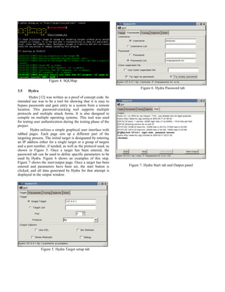 Figure 4. SQLMap
3.5 Hydra
Hydra [12] was written as a proof of concept code. Its
intended use was to be a tool for showing that it is easy to
bypass passwords and gain entry to a system from a remote
location. This password-cracking tool supports multiple
protocols and multiple attack forms. It is also designed to
compile on multiple operating systems. This tool was used
for testing user authentication during the testing phase of the
project.
Hydra utilizes a simple graphical user interface with
tabbed pages. Each page sets up a different part of the
targeting process. The initial target is designated by entering
an IP address either for a single target or a group of targets
and a port number, if needed, as well as the protocol used, as
shown in Figure 5. Once a target has been entered, the
password tab can be used to define specific parameters to be
used by Hydra. Figure 6 shows an examples of this step.
Figure 7 shows the start/output page. Once a target has been
entered and parameters have been set, the start button is
clicked, and all data generated by Hydra for that attempt is
displayed in the output window.
Figure 5. Hydra Target setup tab
Figure 6. Hydra Password tab
Figure 7. Hydra Start tab and Output panel
 