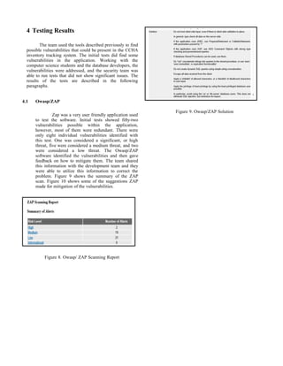 4 Testing Results
The team used the tools described previously to find
possible vulnerabilities that could be present in the CCHA
inventory tracking system. The initial tests did find some
vulnerabilities in the application. Working with the
computer science students and the database developers, the
vulnerabilities were addressed, and the security team was
able to run tests that did not show significant issues. The
results of the tests are described in the following
paragraphs.
4.1 Owasp/ZAP
Zap was a very user friendly application used
to test the software. Initial tests showed fifty-two
vulnerabilities possible within the application,
however, most of them were redundant. There were
only eight individual vulnerabilities identified with
this test. One was considered a significant, or high
threat, five were considered a medium threat, and two
were considered a low threat. The Owasp/ZAP
software identified the vulnerabilities and then gave
feedback on how to mitigate them. The team shared
this information with the development team and they
were able to utilize this information to correct the
problem. Figure 9 shows the summary of the ZAP
scan. Figure 10 shows some of the suggestions ZAP
made for mitigation of the vulnerabilities.
Figure 8. Owasp/ ZAP Scanning Report
Figure 9. Owasp/ZAP Solution
 
