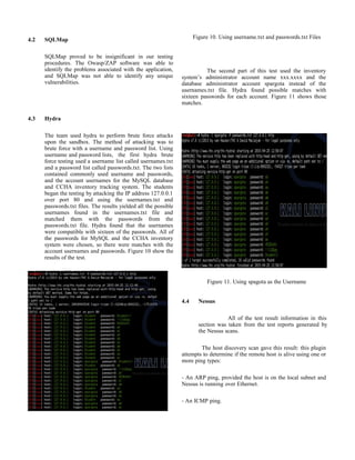 4.2 SQLMap
SQLMap proved to be insignificant in our testing
procedures. The Owasp/ZAP software was able to
identify the problems associated with the application,
and SQLMap was not able to identify any unique
vulnerabilities.
4.3 Hydra
The team used hydra to perform brute force attacks
upon the sandbox. The method of attacking was to
brute force with a username and password list. Using
username and password lists, the first hydra brute
force testing used a username list called usernames.txt
and a password list called passwords.txt. The two lists
contained commonly used username and passwords,
and the account usernames for the MySQL database
and CCHA inventory tracking system. The students
began the testing by attacking the IP address 127.0.0.1
over port 80 and using the usernames.txt and
passwords.txt files. The results yielded all the possible
usernames found in the usernames.txt file and
matched them with the passwords from the
passwords.txt file. Hydra found that the usernames
were compatible with sixteen of the passwords. All of
the passwords for MySQL and the CCHA inventory
system were chosen, so there were matches with the
account usernames and passwords. Figure 10 show the
results of the test.
Figure 10. Using username.txt and passwords.txt Files
The second part of this test used the inventory
system’s administrator account name xxx.xxxx and the
database administrator account spargota instead of the
usernames.txt file. Hydra found possible matches with
sixteen passwords for each account. Figure 11 shows those
matches.
Figure 11. Using spagota as the Username
4.4 Nessus
All of the test result information in this
section was taken from the test reports generated by
the Nessus scans.
The host discovery scan gave this result: this plugin
attempts to determine if the remote host is alive using one or
more ping types:
- An ARP ping, provided the host is on the local subnet and
Nessus is running over Ethernet.
- An ICMP ping.
 