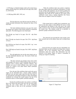 - A TCP ping, in which the plugin sends to the remote host a
packet with the flag SYN, and the host will reply with a RST
or a SYN/ACK.
- A UDP ping (DNS, RPC, NTP, etc).
The host discovery scan did not reveal any threats, it
simply provided information that indicated the status of the
local host.
The bash shellshock detection scan gave this result:
this plugin runs 'netstat' on the remote machine to enumerate
open ports. The following ports were found open:
Port 68/udp was found to be open. Port 68 / udp Hosts
127.0.0.1
Port 2734/udp was found to be open. Port 2734 / udp Hosts
127.0.0.1
Port 8834/tcp was found to be open. Port 8834 / tcp / www
Hosts 127.0.0.1
Port 11005/udp was found to be open. Port 11005 / udp Hosts
127.0.0.1
The web application test ran the same netstat scan as
the bash shellshock detection scan. The result of both tests
were the same.
The basic network scan produce many more results
and included: the server's X.509 certificate does not have a
signature from a known public certificate authority. This
situation can occur in three different ways, each of which
results in a break in the chain below which certificates
cannot be trusted.
First, the top of the certificate chain sent by the server
might not be descended from a known public certificate
authority, this can occur either when the top of the chain is
an unrecognized, self-signed certificate or when intermediate
certificates are missing that would connect the top of the
certificate chain to a known public certificate authority.
Second, the certificate chain may contain a certificate
that is not valid at the time of the scan, this can occur either
when the scan occurs before one of the certificate's
'notBefore' dates or after one of the certificate's 'notAfter'
dates.
Third, the certificate chain may contain a signature
that either didn't match the certificate's information, or could
not be verified. Bad signatures can be fixed by getting the
certificate with the bad signature to be re-signed by its issuer.
Signatures that could not be verified are the result of the
certificate's issuer using a signing algorithm that Nessus
either does not support or does not recognize.
If the remote host is a public host in production, any
break in the chain makes it more difficult for users to verify
the authenticity and identity of the web server, this could
make it easier to carry out man-in-the-middle attacks against
the remote host. The solution would be to purchase or
generate a proper certificate for this service.
The advanced scan provided the same results as the
basic network scan so the authors chose not to include those
results.
From all of the scan results only one vulnerability was
identified which was the certificate not being from a known
authority. All of the remaining issues were providing
information about the system, this information was not
relevant to the testing. Figure 12 shows a screenshot of
setting up a target for scanning.
Figure 12. Target Scan
 