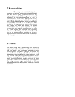 5 Recommendations
The security team researched best practices
throughout the semester and utilized knowledge obtained
from their previous studies. The team recommended two
key security elements for CCHA in regards to the finished
application. The first recommendation was for CCHA to
conduct their own security testing of the product. Security
is an ongoing dynamic process and should be integrated
into a routine on a regular basis. Because the application
was intended to be scalable for use in other areas of the
hospital and the application was accessible from outside
their intranet by remote web services, the second
recommendation was a layered approach for storage
purposes. The team suggested that the program be stored
on a virtual server in order to mitigate easy access from
outside sources. By utilizing a virtual server not only would
there be an additional layer of protection but this layer
would have a firewall available that could be used for more
added security.
6 Summary
The spring 2015 IT 4444 Capstone course gave students the
opportunity to apply their abilities in a real-world environment.
The cyber security team experienced first-hand how cyber
security testing is conducted in a business environment. The
team used their knowledge and skills to test the newly
developed CCHA inventory tracking system. By utilizing testing
tools available to them the security team attempted to ensure a
stable and secure application. The tests which were conducted
helped identify vulnerabilities that were present in the system
and worked with the development team to mitigate the risks.
The testing procedures taught valuable hands on skills and
processes that could only be experienced in this type of learning
environment.
 