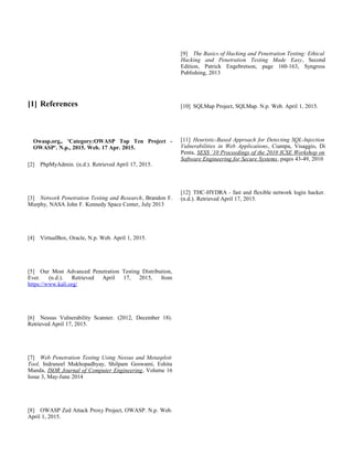 [1] References
Owasp.org,. 'Category:OWASP Top Ten Project -
OWASP'. N.p., 2015. Web. 17 Apr. 2015.
[2] PhpMyAdmin. (n.d.). Retrieved April 17, 2015.
[3] Network Penetration Testing and Research, Brandon F.
Murphy, NASA John F. Kennedy Space Center, July 2013
[4] VirtualBox, Oracle, N.p. Web. April 1, 2015.
[5] Our Most Advanced Penetration Testing Distribution,
Ever. (n.d.). Retrieved April 17, 2015, from
https://www.kali.org/
[6] Nessus Vulnerability Scanner. (2012, December 18).
Retrieved April 17, 2015.
[7] Web Penetration Testing Using Nessus and Metasploit
Tool, Indraneel Mukhopadhyay, Shilpam Goswami, Eshita
Manda, ISOR Journal of Computer Engineering, Volume 16
Issue 3, May-June 2014
[8] OWASP Zed Attack Proxy Project, OWASP. N.p. Web.
April 1, 2015.
[9] The Basics of Hacking and Penetration Testing: Ethical
Hacking and Penetration Testing Made Easy, Second
Edition, Patrick Engebretson, page 160-163, Syngress
Publishing, 2013
[10] SQLMap Project, SQLMap. N.p. Web. April 1, 2015.
[11] Heuristic-Based Approach for Detecting SQL-Injection
Vulnerabilities in Web Applications, Ciampa, Visaggio, Di
Penta, SESS ’10 Proceedings of the 2010 ICSE Workshop on
Software Engineering for Secure Systems, pages 43-49, 2010
[12] THC-HYDRA - fast and flexible network login hacker.
(n.d.). Retrieved April 17, 2015.
 