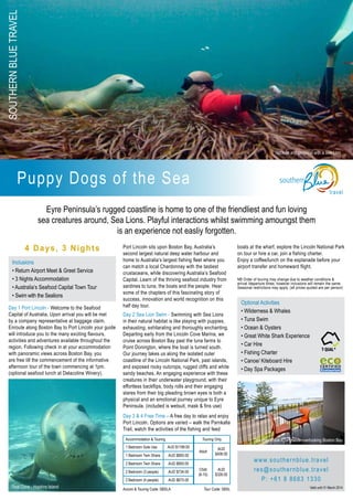 SouthernBlueTravel
travel
Puppy Dogs of the Sea
4 Days, 3 Nights
Day 1 Port Lincoln - Welcome to the Seafood
Capital of Australia. Upon arrival you will be met
by a company representative at baggage claim.
Enroute along Boston Bay to Port Lincoln your guide
will introduce you to the many exciting flavours,
activities and adventures available throughout the
region. Following check in at your accommodation
with panoramic views across Boston Bay, you
are free till the commencement of the informative
afternoon tour of the town commencing at 1pm.
(optional seafood lunch at Delacoline Winery).
Port Lincoln sits upon Boston Bay, Australia’s
second largest natural deep water harbour and
home to Australia’s largest fishing fleet where you
can match a local Chardonnay with the tastiest
crustaceans, while discovering Australia’s Seafood
Capital. Learn of the thriving seafood industry from
sardines to tuna, the boats and the people. Hear
some of the chapters of this fascinating story of
success, innovation and world recognition on this
half day tour.
Day 2 Sea Lion Swim - Swimming with Sea Lions
in their natural habitat is like playing with puppies,
exhausting, exhilarating and thoroughly enchanting.
Departing early from the Lincoln Cove Marina, we
cruise across Boston Bay past the tuna farms to
Point Donington, where the boat is turned south.
Our journey takes us along the isolated outer
coastline of the Lincoln National Park, past islands,
and exposed rocky outcrops, rugged cliffs and white
sandy beaches. An engaging experience with these
creatures in their underwater playground, with their
effortless backflips, body rolls and their engaging
stares from their big pleading brown eyes is both a
physical and an emotional journey unique to Eyre
Peninsula. (included is wetsuit, mask & fins use)
Day 3 & 4 Free Time – A free day to relax and enjoy
Port Lincoln. Options are varied – walk the Parnkalla
Trail, watch the activities of the fishing and feed
boats at the wharf, explore the Lincoln National Park
on tour or hire a car, join a fishing charter.
Enjoy a coffee/lunch on the esplanade before your
airport transfer and homeward flight.
NB Order of touring may change due to weather conditions &
arrival /departure times, however inclusions will remain the same.
Seasonal restrictions may apply. (all prices quoted are per person)
Accommodation & Touring Touring Only
1 Bedroom Sole Use AUD $1199.00
Adult
AUD
$408.001 Bedroom Twin Share AUD $800.00
2 Bedroom Twin Share AUD $850.00
Child
(6-15)
AUD
$326.00
2 Bedroom (3 people) AUD $734.00
2 Bedroom (4 people) AUD $675.00
Inclusions
• Return Airport Meet & Greet Service
• 3 Nights Accommodation
• Australia’s Seafood Capital Town Tour
• Swim with the Sealions
www.southernblue.travel
res@southernblue.travel
P: +61 8 8683 1330
Eyre Peninsula’s rugged coastline is home to one of the friendliest and fun loving
sea creatures around, Sea Lions. Playful interactions whilst swimming amoungst them
is an experience not easliy forgotten.
Optional Activities
• Wilderness & Whales
• Tuna Swim
• Ocean & Oysters
• Great White Shark Experience
• Car Hire
• Fishing Charter
• Canoe/ Kiteboard Hire
• Day Spa Packages
Valid until 31 March 2014Seal Cove - Hopkins Island
Southern Blue Apartments overlooking Boston Bay
Upclose and personal with a Sea Lion
Accom & Touring Code: SBSLA	 Tour Code: SBSL
 