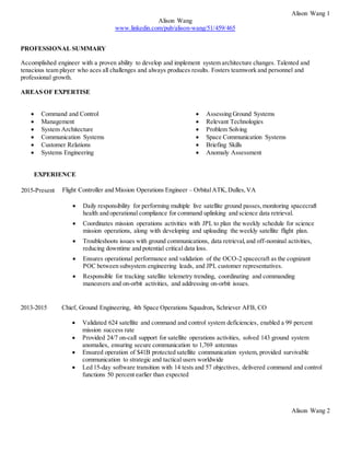 Alison Wang 1
Alison Wang
www.linkedin.com/pub/alison-wang/51/459/465
PROFESSIONAL SUMMARY
Accomplished engineer with a proven ability to develop and implement system architecture changes. Talented and
tenacious team player who aces all challenges and always produces results. Fosters teamwork and personnel and
professional growth.
AREAS OF EXPERTISE
 Command and Control
 Management
 System Architecture
 Communication Systems
 Customer Relations
 Systems Engineering
 Assessing Ground Systems
 Relevant Technologies
 Problem Solving
 Space Communication Systems
 Briefing Skills
 Anomaly Assessment
EXPERIENCE
2015-Present Flight Controller and Mission Operations Engineer – OrbitalATK,Dulles,VA
 Daily responsibility for performing multiple live satellite ground passes,monitoring spacecraft
health and operational compliance for command uplinking and science data retrieval.
 Coordinates mission operations activities with JPL to plan the weekly schedule for science
mission operations, along with developing and uploading the weekly satellite flight plan.
 Troubleshoots issues with ground communications, data retrieval,and off-nominal activities,
reducing downtime and potential critical data loss.
 Ensures operational performance and validation of the OCO-2 spacecraft as the cognizant
POC between subsystem engineering leads, and JPL customer representatives.
 Responsible for tracking satellite telemetry trending, coordinating and commanding
maneuvers and on-orbit activities, and addressing on-orbit issues.
2013-2015 Chief, Ground Engineering, 4th Space Operations Squadron, Schriever AFB, CO
 Validated 624 satellite and command and control system deficiencies, enabled a 99 percent
mission success rate
 Provided 24/7 on-call support for satellite operations activities, solved 143 ground system
anomalies, ensuring secure communication to 1,769 antennas
 Ensured operation of $41B protected satellite communication system, provided survivable
communication to strategic and tactical users worldwide
 Led 15-day software transition with 14 tests and 57 objectives, delivered command and control
functions 50 percent earlier than expected
Alison Wang 2
 