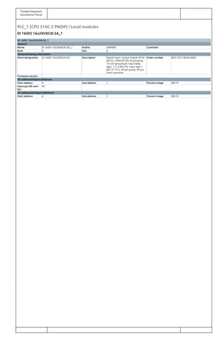 Totally Integrated
Automation Portal
PLC_1 [CPU 314C-2 PN/DP] / Local modules
DI 16/DO 16x24VDC/0.5A_1
DI 16/DO 16x24VDC/0.5A_1
General
Name DI 16/DO 16x24VDC/0.5A_1 Author SARFRAZ Comment
Rack 0 Slot 4
GeneralCatalog information
Short designation DI 16/DO 16x24VDC/0.5A Description Digital input / output module DI16/
DO16 x 24DCV/0.5A; DI-grouping
16; DO-grouping 8; input delay
appr. 1.2..4.8ms fix; input type 1
(IEC 61131); 4A per group; 40-pin
front connector
Order number 6ES7 323-1BL00-0AA0
Firmware version
I/O addressesInput addresses
Start address 0 End address 1 Process image OB1-PI
Interrupt OB num‐
ber
40
I/O addressesOutput addresses
Start address 0 End address 1 Process image OB1-PI
 