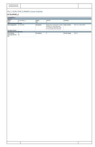 Totally Integrated
Automation Portal
PLC_1 [CPU 314C-2 PN/DP] / Local modules
DI 32x24VDC_2
DI 32x24VDC_2
General
Name DI 32x24VDC_2 Author SARFRAZ Comment
Rack 0 Slot 6
GeneralCatalog information
Short designation DI 32x24VDC Description Digital input module DI32 x 24VDC;
grouping 16; input delay appr.
1.2..4.8ms fix; input type 1 (IEC
61131); 40-pin front connector
Order number 6ES7 321-1BL00-0AA0
Firmware version
I/O addressesInput addresses
Start address 6 End address 9 Process image OB1-PI
Interrupt OB num‐
ber
40
 