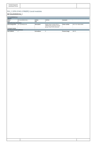Totally Integrated
Automation Portal
PLC_1 [CPU 314C-2 PN/DP] / Local modules
DO 32x24VDC/0.5A_1
DO 32x24VDC/0.5A_1
General
Name DO 32x24VDC/0.5A_1 Author SARFRAZ Comment
Rack 0 Slot 7
GeneralCatalog information
Short designation DO 32x24VDC/0.5A Description Digital output module DO32 x
24VDC/0.5A; grouping 8, 4A per
group; 40-pin front connector
Order number 6ES7 322-1BL00-0AA0
Firmware version
I/O addressesOutput addresses
Start address 2 End address 5 Process image OB1-PI
 