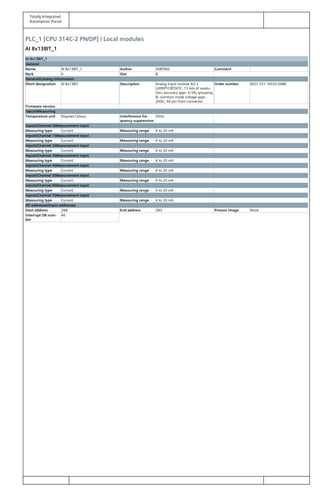 Totally Integrated
Automation Portal
PLC_1 [CPU 314C-2 PN/DP] / Local modules
AI 8x13BIT_1
AI 8x13BIT_1
General
Name AI 8x13BIT_1 Author SARFRAZ Comment
Rack 0 Slot 8
GeneralCatalog information
Short designation AI 8x13BIT Description Analog input module AI2 x
U/I/R/PTC/RTD/TC; 13 bits of resolu‐
tion; accuracy appr. 0.5%; grouping
8; common mode voltage appr.
2VDC; 40-pin front connector
Order number 6ES7 331-1KF02-0AB0
Firmware version
InputsMeasuring
Temperature unit Degrees Celsius Interference fre‐
quency suppression
50Hz
InputsChannel 0Measurement input
Measuring type Current Measuring range 4 to 20 mA
InputsChannel 1Measurement input
Measuring type Current Measuring range 4 to 20 mA
InputsChannel 2Measurement input
Measuring type Current Measuring range 4 to 20 mA
InputsChannel 3Measurement input
Measuring type Current Measuring range 4 to 20 mA
InputsChannel 4Measurement input
Measuring type Current Measuring range 4 to 20 mA
InputsChannel 5Measurement input
Measuring type Current Measuring range 4 to 20 mA
InputsChannel 6Measurement input
Measuring type Current Measuring range 4 to 20 mA
InputsChannel 7Measurement input
Measuring type Current Measuring range 4 to 20 mA
I/O addressesInput addresses
Start address 268 End address 283 Process image None
Interrupt OB num‐
ber
40
 
