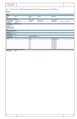 Totally Integrated
Automation Portal
PLC_1 [CPU 314C-2 PN/DP] / Distributed I/O / DP-Mastersystem (1): PROFIBUS_1
Slave_1
Slave_1
General
Name Slave_1 Author SARFRAZ Comment
Rack 0 Slot 0
GeneralCatalog information
Short designation UMG96RM-P Description (96rm0d44.gsd) Order number
Firmware version 2.23 (Modul 2.03) GSD file 96rm0d44.gsd Install date 2015-09-21 13:44:50.000
Installed by SARFRAZ
Anchor (ParameterNode_PB1_Menu )
The TreeNode Pa‐
rameter‐
Node_PB_Menu was
not filled by some
ACF
General DP parameters
DP interrupt mode DPV0
Watchdog
Watchdog activated True
SYNC/FREEZE
Capable of SYNC True Capable of FREEZE True
SYNC/FREEZE 
Group Active Group properties
1 False SYNC/FREEZE
2 False SYNC/FREEZE
3 False SYNC/FREEZE
4 False SYNC/FREEZE
5 False SYNC/FREEZE
6 False SYNC/FREEZE
7 False SYNC/FREEZE
8 False SYNC/FREEZE
Diagnostics addressesDiagnostics addresses
Start address 2043
 