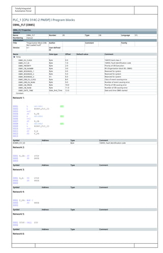 Totally Integrated
Automation Portal
PLC_1 [CPU 314C-2 PN/DP] / Program blocks
OBNL_FLT [OB85]
OBNL_FLT Properties
General
Name OBNL_FLT Number 85 Type OB Language STL
Numbering manual
Information
Title "Organization Block (OB)
Not Loaded Fault"
Author Comment Family
Version 0.1 User-defined
ID
Name Data type Offset Default value Comment
Temp
OB85_EV_CLASS Byte 0.0 16#35 Event class 3
OB85_FLT_ID Byte 1.0 16#XX, Fault identification code
OB85_PRIORITY Byte 2.0 Priority of OB Execution
OB85_OB_NUMBR Byte 3.0 85 (Organization block 85, OB85)
OB85_RESERVED_1 Byte 4.0 Reserved for system
OB85_RESERVED_2 Byte 5.0 Reserved for system
OB85_RESERVED_3 Int 6.0 Reserved for system
OB85_ERR_EV_CLASS Byte 8.0 Class of event causing error
OB85_ERR_EV_NUM Byte 9.0 Number of event causing error
OB85_OB_PRIOR Byte 10.0 Priority of OB causing error
OB85_OB_NUM Byte 11.0 Number of OB causing error
OB85_DATE_TIME Date_And_Time 12.0 Date and time OB85 started
Constant
Network 1:
0001 L b#16#A1 //
0002 L #OB85_FLT_ID
0003 ==I
0004 JC K_OB
0005 L b#16#A2 //
0006 ==I
0007 JC K_OB
0008 L b#16#A3 //
0009 L #OB85_FLT_ID
0010 ==I
0011 JC K_B
0012 JU F_PA
0013
Symbol Address Type Comment
#OB85_FLT_ID Byte 16#XX, Fault identification code
Network 2:
0001 K_OB: JU STOP
0002 JU ENDE
0003
Symbol Address Type Comment
Network 3:
0001 K_B: JU STOP
0002 JU ENDE
0003
Symbol Address Type Comment
Network 4:
0001 F_PA: NOP 0
0002 JU ENDE
0003
Symbol Address Type Comment
Network 5:
0001 STOP: CALL STP
0002
Symbol Address Type Comment
Network 6:
 
