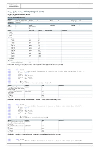 Totally Integrated
Automation Portal
PLC_1 [CPU 314C-2 PN/DP] / Program blocks
PV_FLOW_MONITORING [FC10]
PV_FLOW_MONITORING Properties
General
Name PV_FLOW_MONITORING Number 10 Type FC Language LAD
Numbering automatic
Information
Title Author Comment Family
Version 0.1 User-defined
ID
Name Data type Offset Default value Comment
Input
Output
InOut
Temp
__B--01 Bool 0.0
__B--02 Bool 0.1
__B--03 Bool 0.2
__B--04 Bool 0.3
))_W_01 Word 2.0
))_W_02 Word 4.0
))_W_03 Word 6.0
))_W_04 Word 8.0
((_R_01 Real 10.0
((_R_02 Real 14.0
((_R_03 Real 18.0
((_R_04 Real 22.0
Constant
Return
PV_FLOW_MONITORING Void
Network 1: Promag 10 Flow Transmitter at Trane Chiller Chilled Water Outlet Line (FT102)
0001 CALL SCALE
0002 IN :="Promag 10 Flow Transmitter at Trane Chiller Chilled Water Outlet Line (FT102)":P
0003 HI_LIM :=100.0
0004 LO_LIM :=0.0
0005 BIPOLAR :=#"__B--01"
0006 RET_VAL :=#"))_W_01"
0007 OUT :=#"((_R_01"
0008
0009 L #"((_R_01"
0010 T "PV_FLOW"."Flow Transmitter Trane Chiller"
Symbol Address Type Comment
"Promag 10 Flow Transmitter at
Trane Chiller Chilled Water Outlet
Line (FT102)":P
%IW268:P Int
"PV_FLOW"."Flow Transmitter
Trane Chiller"
%DB28.DBD0 Real
#"((_R_01" Real
#"))_W_01" Word
#"__B--01" Bool
Network 2: "Promag 10 Flow Transmitter at Carrier-6, Chilled water outlet line (FT103)
0001 CALL SCALE
0002 IN :="Promag 10 Flow Transmitter at Carrier-6, Chilled water outlet line (FT103)":P
0003 HI_LIM :=100.0
0004 LO_LIM :=0.0
0005 BIPOLAR :=#"__B--02"
0006 RET_VAL :=#"))_W_02"
0007 OUT :=#"((_R_02"
0008
0009 L #"((_R_02"
0010 T "PV_FLOW"."Flow Transmitter Carrier-6"
Symbol Address Type Comment
"Promag 10 Flow Transmitter at
Carrier-6, Chilled water outlet line
(FT103)":P
%IW270:P Int
"PV_FLOW"."Flow Transmitter Car‐
rier-6"
%DB28.DBD4 Real
#"((_R_02" Real
#"))_W_02" Word
#"__B--02" Bool
Network 3: Promag 10 Flow Transmitter at Carrier-7, Chilled water outlet line (FT104)
0001 CALL SCALE
0002 IN :="Promag 10 Flow Transmitter at Carrier-7, Chilled water outlet line (FT104)":P
 