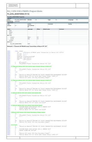 Totally Integrated
Automation Portal
PLC_1 [CPU 314C-2 PN/DP] / Program blocks
PV_LEVEL_MONITORING [FC14]
PV_LEVEL_MONITORING Properties
General
Name PV_LEVEL_MONITORING Number 14 Type FC Language STL
Numbering automatic
Information
Title Author Comment Family
Version 0.1 User-defined
ID
Name Data type Offset Default value Comment
Input
Output
InOut
Temp
))_W_01 Word 0.0
((_R_01 Real 2.0
Constant
Return
PV_LEVEL_MONITORING Void
Network 1: "Prosonic M FMU40 Level Transmitter at Return PIT 101"
0001 CALL SCALE
0002 IN :="Prosonic M FMU40 Level Transmitter at Return PIT 101":P
0003 HI_LIM :=100.0
0004 LO_LIM :=0.0
0005 BIPOLAR :="SCALE_BIPOLAR"
0006 RET_VAL :=#"))_W_01"
0007 OUT :=#"((_R_01"
0008
0009 L #"((_R_01"
0010 T "PV_LEVEL"."Level Transmitter Return PIT 101"
0011
0012 // "Return Water PIT 101 Valve Open Output Relay (16R6.1)"
0013 A(
0014 L "PV_LEVEL"."Level Transmitter Return PIT 101"
0015 L 30.0
0016 <=R
0017 )
0018 AN "Retentive Memory"."RETURN PIT VALVE TRANSMITTER MAINTENANCE ON/OFF"
0019 S "Return Water PIT 101 Valve Open Output Relay (16R6.1)"
0020 S "Return PIT Level 30% Stop Secondary Pumps"
0021
0022 // "Return Water PIT 101 Valve Open Output Relay (16R6.1)"
0023 A(
0024 L "PV_LEVEL"."Level Transmitter Return PIT 101"
0025 L 80.0
0026 >=R
0027 )
0028 AN "Retentive Memory"."RETURN PIT VALVE TRANSMITTER MAINTENANCE ON/OFF"
0029 R "Return Water PIT 101 Valve Open Output Relay (16R6.1)"
0030
0031 // Return Water PIT 101 Level Low Alarm Set
0032 A(
0033 L "PV_LEVEL"."Level Transmitter Return PIT 101"
0034 L 30.0
0035 <=R
0036 )
0037 AN "Retentive Memory"."RETURN PIT VALVE TRANSMITTER MAINTENANCE ON/OFF"
0038 S "Return Water PIT 101 Level Low Alarm"
0039
0040 // Return Water PIT 101 Level Low Alarm Reset
0041 O "SYSTEM RESET PUSH BUTTON (8S5.1) MEMORY BIT"
0042 O "RESET ALARM HMI BUTTON"
0043 R "Return Water PIT 101 Level Low Alarm"
0044
0045 //Return PIT Level 30% Stop Secondary Pumps Reset
0046 A(
0047 L "PV_LEVEL"."Level Transmitter Return PIT 101"
0048 L 50.0
0049 >=R
0050 )
0051 AN "Retentive Memory"."RETURN PIT VALVE TRANSMITTER MAINTENANCE ON/OFF"
0052 R "Return PIT Level 30% Stop Secondary Pumps"
0053
0054 ///^^^///
0055 A "Retentive Memory"."RETURN PIT VALVE TRANSMITTER MAINTENANCE ON/OFF"
0056 A(
0057 O "SYSTEM RESET PUSH BUTTON (8S5.1) MEMORY BIT"
0058 O "RESET ALARM HMI BUTTON"
0059 )
0060 R "Return PIT Level 30% Stop Secondary Pumps"
0061 R "Return Water PIT 101 Valve Open Output Relay (16R6.1)"
 