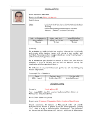 CURRICULUM VITAE
Name Mouhamad Al Mouallem
Position and Grade Senior cad operator
Qualifications
2006 Specialism Electrical and Environmental Architectural
Drawing
Industrial Engineering and Maintenance Lebanese
University University Institute of Technology
Summary
Mr. Al Mouallem is highly motivated and ambitious individual able to give timely
and accurate advice, guidance, support and training to team members and
individuals. Possessing excellent management skills and having the ability to work
with the minimum of supervision whilst.
Mr. Al Mouallem has good experience in the field of utilities cross paths with the
alignment in terms of discovery and relocated and approvals through full
coordination with the responsible engineers.
Mr. Al Mouallem he can perform site surveys, quantity take offs and drafting using
modern cad-programs.
Summary of Work Experience:
Dates Company Name Position held
2006 Present Khatib Alami CEC Senior Cad Operator
Employment History
Company: Khatib Alami CEC
Year: August 2008 May 2013 Location: Saudi Arabia, Client: Ministry of
Municipal and Rural Affairs CRCC.
Position held: Senior Cad Operator
Project name: Al Mashaer Al Muqaddash Metro-Kingdom of Saudi Arabia
Project description: Al Mashaeer Al Muquadassah metro will provide
transportation for millions of pilgrims during the annual pilgrimage (starting
2011), known as "Al Hajj" in Makkah holy sites. It will transport 72,000 passengers
per hour and 600,000 passengers within to hours. Al Mashaaer Al Muquadassah
Years total experience
(post graduate)
Years’ experience
relevant to the role
Years Middle East
experience
10 years 10 years 10 years
 