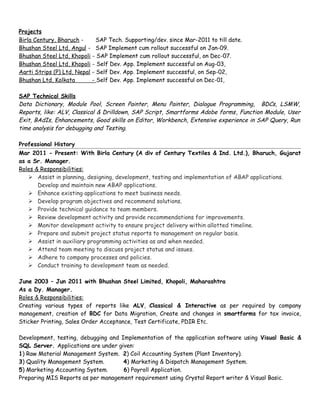 Projects
Birla Century, Bharuch - SAP Tech. Supporting/dev. since Mar-2011 to till date.
Bhushan Steel Ltd, Angul - SAP Implement cum rollout successful on Jan-09.
Bhushan Steel Ltd, Khopoli - SAP Implement cum rollout successful, on Dec-07.
Bhushan Steel Ltd, Khopoli - Self Dev. App. Implement successful on Aug-03,
Aarti Strips (P) Ltd, Nepal - Self Dev. App. Implement successful, on Sep-02,
Bhushan Ltd, Kolkata - Self Dev. App. Implement successful on Dec-01,
SAP Technical Skills
Data Dictionary, Module Pool, Screen Painter, Menu Painter, Dialogue Programming, BDCs, LSMW,
Reports, like: ALV, Classical & Drilldown, SAP Script, Smartforms Adobe forms, Function Module, User
Exit, BAdIs, Enhancements, Good skills on Editor, Workbench, Extensive experience in SAP Query, Run
time analysis for debugging and Testing.
Professional History
Mar 2011 - Present: With Birla Century (A div of Century Textiles & Ind. Ltd.), Bharuch, Gujarat
as a Sr. Manager.
Roles & Responsibilities:
 Assist in planning, designing, development, testing and implementation of ABAP applications.
Develop and maintain new ABAP applications.
 Enhance existing applications to meet business needs.
 Develop program objectives and recommend solutions.
 Provide technical guidance to team members.
 Review development activity and provide recommendations for improvements.
 Monitor development activity to ensure project delivery within allotted timeline.
 Prepare and submit project status reports to management on regular basis.
 Assist in auxiliary programming activities as and when needed.
 Attend team meeting to discuss project status and issues.
 Adhere to company processes and policies.
 Conduct training to development team as needed.
June 2003 – Jun 2011 with Bhushan Steel Limited, Khopoli, Maharashtra
As a Dy. Manager.
Roles & Responsibilities:
Creating various types of reports like ALV, Classical & Interactive as per required by company
management, creation of BDC for Data Migration, Create and changes in smartforms for tax invoice,
Sticker Printing, Sales Order Acceptance, Test Certificate, PDIR Etc.
Development, testing, debugging and Implementation of the application software using Visual Basic &
SQL Server. Applications are under given:
1) Raw Material Management System. 2) Coil Accounting System (Plant Inventory).
3) Quality Management System. 4) Marketing & Dispatch Management System.
5) Marketing Accounting System. 6) Payroll Application.
Preparing MIS Reports as per management requirement using Crystal Report writer & Visual Basic.
 