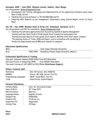 December 2000 - June 2003. Bhushan Limited, Kolkata, West Bengal
As a Programmer, Roles & Responsibilities:
 Development and Testing, debugging and Implementation of the application software using Visual
Basic & SQL Server.
 Handling the various software i.e. PP/SD/MM/QM and FI.
 Preparing MIS Reports as per management requirement using Crystal Report writer & Visual
Basic.
Dec-95 - Nov-2000: Bhushan Steel & Strips Ltd, Sahibabad, Gaziabad, (U.P.)
As a Programmer cum PPC Co-coordinator, Roles & Responsibilities:
 Handling the software applications (Coil Accounting System & Quality Management
System) and also Semi Finish & Finish Goods Stock transaction and prepare the
Awaited process reports & finish goods stock reports, Monthly total steel report, prepare
The planning status of Trade, OEM and Export, and co-ordination with marketing &
Production departments and all PPC work related to computer.
Educational Qualifications
MCA from Jaipur National University
B.Sc. 1992-1994 Chaudhary Charan Singh University, Meerut.
Professional Qualification & Training
One year computer diploma (1995-1996) from IEC Ghaziabad.
CIC (Certificate in Computing)-1998 from IGNOU New Delhi.
Two week training of SAP ABAP by PWC (Price Waterhouse Coopers).
Others Technical Skill
Platforms : Win. NT Server, Win 2008/10
RDBMS : Oracle, MS SQL Server, Fox-Pro.
Programming Languages : ABAP, Visual Basic, Fox Pro.
Tools : Smartforms, Crystal Report
Personal Information
Fathers Name : Late. Sh. Shivcharan Singh.
Date of Birth : 01st
June 1972
Marital Status : Married
Language Known : English, & Hindi.
Passport No : E0593286
Present CTC : 13.30 Lac p.a.
Expected CTC : Negotiable
Joining Time : 30 Days.
Place:
Date: (Mahesh Kumar)
 