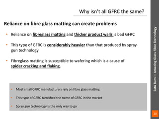 • Reliance on fibreglass matting and thicker product walls is bad GFRC
• This type of GFRC is considerably heavier than that produced by spray
gun technology
• Fibreglass matting is susceptible to wafering which is a cause of
spider cracking and flaking.
Reliance on fibre glass matting can create problems
Why isn’t all GFRC the same?
• Most small GFRC manufacturers rely on fibre glass matting
• This type of GFRC tarnished the name of GFRC in the market
• Spray gun technology is the only way to go
SatuBumi–AmazingGlassFibreTechnologySatuBumi–AmazingGlassFibreTechnology
20
 