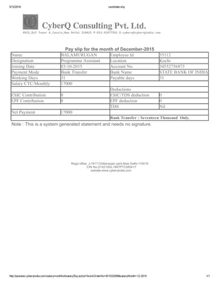 5/12/2016 candidate slip
http://psanew.cyberqindia.com/salarymonthlist!salarySlip.action?workOrderNo=M1533299&salaryMonth=12­2015 1/1
Pay slip for the month of December­2015
Name BALAMURUGAN Employee Id 55112
Designation Programme Assistant Location Kochi
Joining Date 03­10­2015 Account No. 34552756873
Payment Mode Bank Transfer Bank Name STATE BANK OF INDIA
Working Days 31 Payable days 31
Salary CTC/Monthly 17000
Deductions
ESIC Contribution 0 ESIC/TDS deduction 0
EPF Contribution 0 EPF deduction 0
  TDS Nil
Net Payment 17000  
  Bank Transfer : Seventeen Thousand  Only.
Note : This is a system generated statement and needs no signature.
Regd office: J­1917,Chittaranjan park,New Delhi­110019
    CIN No:U74210DL1997PTC085417
   website:www.cyberqindia.com
 