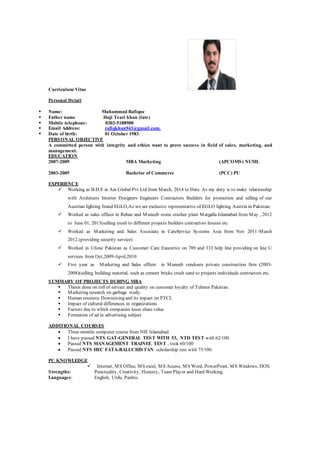 Curriculum Vitae
Personal Detail
 Name: Muhammad Rafique
 Father name Haji Teari khan (late)
 Mobile telephone: 0302-5188900
 Email Address: rafiqkhan943@gmail.com.
 Date of birth: 01 October 1983.
PERSONAL OBJECTIVE
A committed person with integrity and ethics want to prove success in field of sales, marketing, and
management.
EDUCATION
2007-2009 MBA Marketing (APCOMS) NUML
2003-2005 Bachelor of Commerce (PCC) PU
EXPERIENCE
 Working as B.D.E at Aar Global Pvt Ltd from March, 2014 to Date. As my duty is to make relationship
with Architects Interior Designers Engineers Contractors Builders for promotion and selling of our
Austrian lighting brand EGLO,As we are exclusive representative of EGLO lighting Austria in Pakistan.
 Worked as sales officer in Rehan and Muneeb stone crusher plant Margalla Islamabad from May , 2012
to June 01, 2013(selling crush to different projects builders contractors houses etc
 Worked as Marketing and Sales Associate in CareService Systems Asia from Nov 2011-March
2012.(providing security service)
 Worked in Ufone Pakistan as Customer Care Executive on 789 and 333 help line providing on line U
services from Oct,2009-April,2010
 Five year as Marketing and Sales officer in Muneeb vendours private construction firm (2003-
2008)(selling building material, such as cement bricks crush sand to projects individuals contractors etc.
SUMMARY OF PROJECTS DURING MBA
 Thesis done on roll of service and quality on customer loyalty of Telenor Pakistan.
 Marketing research on garbage study.
 Human resource Downsizing and its impact on PTCL
 Impact of cultural differences in organizations
 Factors due to which companies loses share value
 Formation of ad in advertising subject
ADDITIONAL COURSES
 Three months computer course from NIE Islamabad.
 I have passed NTS GAT-GENERAL TEST WITH 53, NTD TEST with 62/100.
 Passed NTS MANAGEMENT TRAINEE TEST , took 60/100
 Passed NTS HEC FATA-BALUCHISTAN scholarship test with 75/100.
PC KNOWLEDGE
 Internet, MS Office, MS excel, MS Access, MS Word, PowerPoint, MS Windows, DOS.
Strengths: Punctuality, Creativity, Honesty, Team Player and Hard Working.
Languages: English, Urdu, Pashto.
 