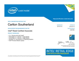 INTEL CORPORATION CERTIFIES THAT
HAS SATISFIED THE REQUIREMENTS FOR THE
PRODUCT KNOWLEDGE
This certificate is the property of Intel Corporation. Intel, the Intel logo, the Look Inside. logo and Look Inside.
are trademarks of Intel Corporation in the U.S. and/or other countries. Copyright © 2014 Intel Corporation.
https://certification-retail.intel.com/
AWARDED ON
CERTIFICATION ID
EXPIRES ON
JEFF McCREA
Vice President and Director Consumer
Channels Group Intel Corporation
Intel® Retail
Certified
Associate
• 2 in 1 Devices with Intel Inside®
• Detachable 2 in 1 Devices - Usage Models
• Convertible 2 in 1 Devices - Usage Models
• Windows* 8.1 and Android* 4.4 Operating Systems
• Intel® Processor-Based Laptops
AIntel® Retail Certified Associate
03847985
2015-07-16
Carlton Southerland 2014-07-16
 