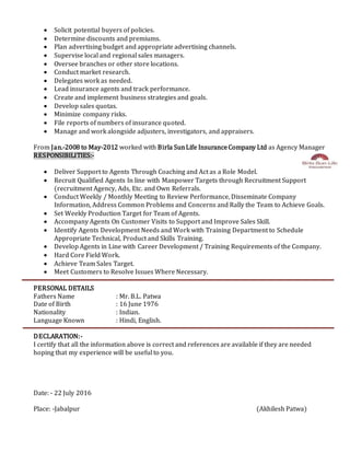  Solicit potential buyers of policies.
 Determine discounts and premiums.
 Plan advertising budget and appropriate advertising channels.
 Supervise local and regional sales managers.
 Oversee branches or other store locations.
 Conduct market research.
 Delegates work as needed.
 Lead insurance agents and track performance.
 Create and implement business strategies and goals.
 Develop sales quotas.
 Minimize company risks.
 File reports of numbers of insurance quoted.
 Manage and work alongside adjusters, investigators, and appraisers.
From Jan.-2008 to May-2012 worked with Birla SunLife InsuranceCompany Ltd as Agency Manager
RESPONSIBILITIES:-
 Deliver Support to Agents Through Coaching and Act as a Role Model.
 Recruit Qualified Agents In line with Manpower Targets through Recruitment Support
(recruitment Agency, Ads, Etc. and Own Referrals.
 Conduct Weekly / Monthly Meeting to Review Performance, Disseminate Company
Information, Address Common Problems and Concerns and Rally the Team to Achieve Goals.
 Set Weekly Production Target for Team of Agents.
 Accompany Agents On Customer Visits to Support and Improve Sales Skill.
 Identify Agents Development Needs and Work with Training Department to Schedule
Appropriate Technical, Product and Skills Training.
 Develop Agents in Line with Career Development / Training Requirements of the Company.
 Hard Core Field Work.
 Achieve Team Sales Target.
 Meet Customers to Resolve Issues Where Necessary.
PERSONAL DETAILS
Fathers Name : Mr. B.L. Patwa
Date of Birth : 16 June 1976
Nationality : Indian.
Language Known : Hindi, English.
DECLARATION:-
I certify that all the information above is correct and references are available if they are needed
hoping that my experience will be useful to you.
Date: - 22 July 2016
Place: -Jabalpur (Akhilesh Patwa)
 
