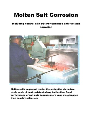 Molten Salt Corrosion
including neutral Salt Pot Performance and fuel ash
corrosion
Molten salts in general render the protective chromium
oxide scale of heat resistant alloys ineffective. Good
performance of salt pots depends more upon maintenance
than on alloy selection.
 