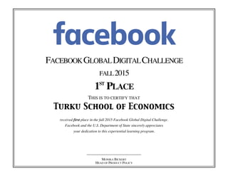 FACEBOOKGLOBALDIGITALCHALLENGE
FALL2015
1ST
PLACE
THIS IS TO CERTIFY THAT
Turku School of Economics
received first place in the fall 2015 Facebook Global Digital Challenge.
Facebook and the U.S. Department of State sincerely appreciates
your dedication to this experiential learning program.
MONIKA BICKERT
HEAD OF PRODUCT POLICY
 