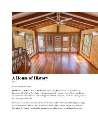 A House of History
Share
This story has been read 58 times!
BRISBANE, AUSTRALIA—The humble simplicity of a quaint little wooden cottage in the leafy
Brisbane suburb of Kelvin Grove belies its illustrious roots with the source of its building material from
one of the world’s densest woods, Darwin stringy bark milled in Napranum, Cape York and salvaged from
vast mining tracts in the area.
The home’s owner, environmental scientist, Mark Annandale helped run the saw mill in Napranum, Cape
York. Western Cape York traditional owners had previously set up a venture, Nanam Tawap Ltd with
Queensland Government which included operating the sawmill, a masonry block plant and sand quarry.
 