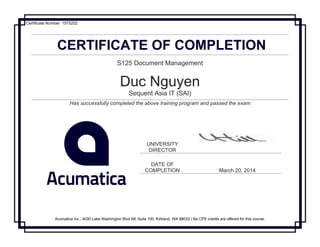 CERTIFICATE OF COMPLETION
S125 Document Management
Duc Nguyen
Sequent Asia IT (SAI)
Has successfully completed the above training program and passed the exam
UNIVERSITY
DIRECTOR
DATE OF
COMPLETION March 20, 2014
Acumatica Inc., 4030 Lake Washington Blvd NE Suite 100, Kirkland, WA 98033 | No CPE credits are offered for this course.
Certificate Number: 1575202
 