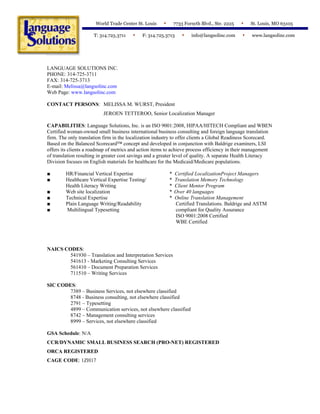 LANGUAGE SOLUTIONS INC.
PHONE: 314-725-3711
FAX: 314-725-3713
E-mail: Melissa@langsolinc.com
Web Page: www.langsolinc.com
CONTACT PERSONS: MELISSA M. WURST, President
JEROEN TETTEROO, Senior Localization Manager
CAPABILITIES: Language Solutions, Inc. is an ISO 9001:2008, HIPAA/HITECH Compliant and WBEN
Certified woman-owned small business international business consulting and foreign language translation
firm. The only translation firm in the localization industry to offer clients a Global Readiness Scorecard.
Based on the Balanced Scorecard™ concept and developed in conjunction with Baldrige examiners, LSI
offers its clients a roadmap of metrics and action items to achieve process efficiency in their management
of translation resulting in greater cost savings and a greater level of quality. A separate Health Literacy
Division focuses on English materials for healthcare for the Medicaid/Medicare populations.
■ HR/Financial Vertical Expertise
■ Healthcare Vertical Expertise Testing/
Health Literacy Writing
■ Web site localization
■ Technical Expertise
■ Plain Language Writing/Readability
■ Multilingual Typesetting
* Certified LocalizationProject Managers
* Translation Memory Technology
* Client Mentor Program
* Over 40 languages
* Online Translation Management
Certified Translations. Baldrige and ASTM
compliant for Quality Assurance
ISO 9001:2008 Certified
WBE Certified
NAICS CODES:
541930 – Translation and Interpretation Services
541613 - Marketing Consulting Services
561410 – Document Preparation Services
711510 – Writing Services
SIC CODES:
7389 – Business Services, not elsewhere classified
8748 - Business consulting, not elsewhere classified
2791 – Typesetting
4899 – Communication services, not elsewhere classified
8742 – Management consulting services
8999 – Services, not elsewhere classified
GSA Schedule: N/A
CCR/DYNAMIC SMALL BUSINESS SEARCH (PRO-NET) REGISTERED
ORCA REGISTERED
CAGE CODE: 1ZH17
World Trade Center St. Louis 7733 Forsyth Blvd., Ste. 2225 St. Louis, MO 63105
T: 314.725.3711 F: 314.725.3713 info@langsolinc.com www.langsolinc.com
 