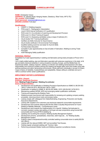 CURRICULUM VITAE
NAME: Christopher Ineson
ADDRESS: 22, Glenlow Road, Hanging Heaton, Dewsbury, West Yorks, WF12 7EJ
TEL (mobile): 07815105662
Email (personal): chrisineson@hotmail.com
DRIVING LICENCE: Full clean
Qualifications:
• CSWIP 3.1 Welding Inspector
• PCN Level II – Radiographic Interpretation
• Level 4 NVQ Internal Verification (V1) qualification
• NVQ Level 4 in Co-ordination of Learning and Development Provision
• NVQ Level 3 in Direct Training & Support
• NVQ Level 3 in Assessing candidates using a range of methods (A1)
• City & Guilds 7331 Training Qualification
• Certified Job Skills Instructor for Saudi Aramco
• City & Guilds certificate in Environmental Technologies
• Qualified welding examiner and tester for Summit Skills
• Full Secondary Education
• Complete 4 year apprenticeship to City & Guilds in Fabrication, Welding & Joining Trade
Principles
• IOSH Managing Safely qualification
PERSONAL PROFILE
Completed my 4-year apprenticeship in welding and fabrication joining trade principles at Procor UK in
1982.
I am a highly skilled welding, pipe and fabrication specialist with extensive experience in the steel, oil &
gas and petro-chemical industries in various locations including, Europe, and the Middle East. An
experienced welder, welding inspector, welding co-ordinator and welding trainer/assessor who takes
responsibility and control for problem solving and meeting set targets within strict time scales using safe
working practices and within demanding environments. Works well both individually or as part of a team.
I have a history of reliability, trustworthiness and adaptability. Always willing to undertake and put in
100% to achieve further career qualifications.
EMPLOYMENT HISTORY & EXPERIENCE
May 2014 – Present
Employer: Newburgh Precision
Role: Welding Project Engineer / Welding Co-ordinator
Duties & Responsibilities:
• Development and Qualification of Welding Procedure Specifications to ASME IX, BS EN ISO
15614-1:2004+A2:2012, BS EN ISO 15614-7:2007.
• Qualification of welders to ASME IX, BS EN ISO 9606-1:2012, BS EN ISO 14732:2013.
• Maintaining qualified WPQR, WPS and prolonging welder qualification certificates.
• Training and supporting the Welding Team.
• Welding process improvement with responsibility for reviewing and updating company welding
processes, reducing product costs and process cycles.
• Liaising closely with colleagues from Sales/Estimating, Engineering, Production and Quality
Assurance Departments.
• Liaising with suppliers and customers over technical material & consumable requirements.
• Development work towards attaining BS EN ISO 3834-2 (Quality Requirements for Fusion
Welding of Metallic Materials – Comprehensive Level).
• Development work towards the implementation of a ‘specific’ Welding Cell dedicated to
corrosion resistant overlay clad welding of oil & gas sub-sea components using Inconel 625
consumable and Fronius ETR-S cladding rig.
• Updating and re-writing the company ‘Welding Quality Management System’.
• Development of forms, spreadsheets, check-lists, weld maps etc… for ‘Welding Quality
Management System’.
• Putting in place a temperature/humidity controlled welding consumable store to satisfy BS EN
ISO 3834-2.
• Liaising with the relevant NOBO, NDT and accredited Test Houses.
• Holding regular scheduled welding cell ‘Tool-box’ talks.
• Performing scheduled Welder Audits and Welding Inspection surveillance checks.
1
 