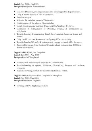 Period: Sep 2004 – July2008.
Designation: System Administrator
• In Active Directory, creating user accounts, applying profiles & permissions.
• Daily & weekly backup of files in the server.
• Antivirus support.
• Maintain the switches, router of Cisco make.
• Configuration of the vlan on Cisco switches
• Install, Configure, and maintain Windows 2003, Windows 2K Server
• Installation & configuration of Operating systems, all applications &
peripherals.
• Troubleshooting & maintaining Local Area Network, hardware issues and
printer.
• Daily Health check of Servers and configuring VPN connectivity.
• Troubleshooting MS outlook problems and creating personal folder for users.
• Responsible for resolving Desktop/Domain-related problems in a 400 Client-
Server environment.
Organization: Cyber Jive, Bangalore.
Period: Jun 2003 – Aug 2004.
Designation: Self Employed
• Planned, built and managed Network at Customers Site.
• Troubleshooting of system, Hardware, Networking, Internet and software
problems.
• Sales and servicing support for assembled & branded system.
Organization: Electronics Sales Corporation. Mangalore
Period: Sep 2001– May 2003.
Designation: Service Engineer.
• Servicing of BPL Appliance products.
 