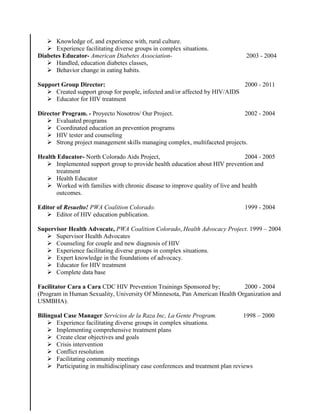  Knowledge of, and experience with, rural culture.
 Experience facilitating diverse groups in complex situations.
Diabetes Educator- American Diabetes Association- 2003 - 2004
 Handled, education diabetes classes,
 Behavior change in eating habits.
Support Group Director: 2000 - 2011
 Created support group for people, infected and/or affected by HIV/AIDS
 Educator for HIV treatment
Director Program. - Proyecto Nosotros/ Our Project. 2002 - 2004
 Evaluated programs
 Coordinated education an prevention programs
 HIV tester and counseling
 Strong project management skills managing complex, multifaceted projects.
Health Educator- North Colorado Aids Project, 2004 - 2005
 Implemented support group to provide health education about HIV prevention and
treatment
 Health Educator
 Worked with families with chronic disease to improve quality of live and health
outcomes.
Editor of Resuelto! PWA Coalition Colorado. 1999 - 2004
 Editor of HIV education publication.
Supervisor Health Advocate, PWA Coalition Colorado, Health Advocacy Project. 1999 – 2004
 Supervisor Health Advocates
 Counseling for couple and new diagnosis of HIV
 Experience facilitating diverse groups in complex situations.
 Expert knowledge in the foundations of advocacy.
 Educator for HIV treatment
 Complete data base
Facilitator Cara a Cara CDC HIV Prevention Trainings Sponsored by; 2000 - 2004
(Program in Human Sexuality, University Of Minnesota, Pan American Health Organization and
USMBHA).
Bilingual Case Manager Servicios de la Raza Inc, La Gente Program. 1998 – 2000
 Experience facilitating diverse groups in complex situations.
 Implementing comprehensive treatment plans
 Create clear objectives and goals
 Crisis intervention
 Conflict resolution
 Facilitating community meetings
 Participating in multidisciplinary case conferences and treatment plan reviews
 