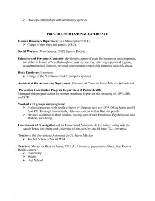  Develops relationships with community agencies
PREVIOUS PROFESSIONAL EXPERIENCE
Human Resources Department: at a Manufacturer (SEC).
 Charge of new hires and payroll, (SEC).
Social Worker: Manufacturer. (SEC) System Electric
Educator and Personnel Counselor: developed courses of study for businesses and companies,
and different branch offices that might request my services; referring to personal hygiene,
sexual transmitted illnesses, personal improvement, responsible parenting and child abuse.
Bank Employee: Bancomer.
 Charge of the “Electronic Bank” (computer system).
Assistant at the Accounting Department: Commercial Center in Juárez México. (Grandalia)
Prevention Coordinator Program Department of Public Health,
Managed with program action for women prostitutes to prevent the spreading of HIV/AIDS,
and STD.
Worked with groups and programs:
 Evaluated program with people affected by illnesses such as HIV/AIDS in Juárez and El
Paso TX. Treating Homosexuals, Heterosexuals, as well as Bisexual people
 Provided assistance to their families, making sure of their Emotional, Psychological and
Medical, well-being.
Coordinator of Investigations of the Universidad Autonoma de Cd. Juárez; along with the
Austin Texas University and University of Mexico City, and El Paso TX., University.
Teacher at the Universidad Autonoma de Cd. Juárez México
 Teacher School of Social Work.
Teacher: (Margarita Maza de Juárez, I.N.E.A., 5 de mayo, preparatoria Juárez, Juan Escutia
Benito Juarez).
 Elementary,
 Middle
 High School
 