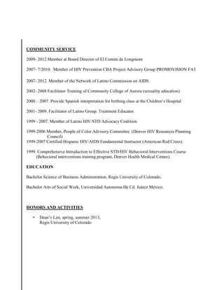 COMMUNITY SERVICE
2009- 2012 Member at Board Director of El Comite de Longmont
2007- 7/2010. Member of HIV Prevention CBA Project Advisory Group PROMOVISION FA3
2007- 2012. Member of the Network of Latino Commission on AIDS
2002- 2008 Facilitator Training of Community College of Aurora (sexuality education)
2000 – 2007. Provide Spanish interpretation for birthing class at the Children’s Hospital
2001- 2009. Facilitator of Latino Group. Treatment Educator.
1999 - 2007. Member of Latino HIV/STD Advocacy Coalition.
1999-2006 Member, People of Color Advisory Committee. (Denver HIV Resources Planning
Council)
1999-2007 Certified Hispanic HIV/AIDS Fundamental Instructor (American Red Cross).
1999. Comprehensive Introduction to Effective STD/HIV Behavioral Interventions Course
(Behavioral interventions training program, Denver Health Medical Center).
EDUCATION
Bachelor Science of Business Administration, Regis University of Colorado.
Bachelor Arts of Social Work, Universidad Autonoma De Cd. Juárez México.
HONORS AND ACTIVITIES
• Dean’s List, spring, summer 2013,
Regis University of Colorado
 