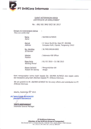 PT DrillCorp Internusa
SURAT KETERANGAN KER-]A
CERTIFICA TE OF EMPLOYMENT
No. : 061/ 81/ SKK/ DCI/ IX/ 2013
SALMAN ALFARIZI
JI. Sukun No.B3 Kp. Utan RT. 002/006
Cempaka Putih, Ciputat, Tangerang 15412
36.7405.040184.0002
Indonesia HSE Officer
oll 07l 2010 - 3tl 0Bl 2013
14engundurkan diri
Resign
Denqan ini menerangkan bahwa
This is to certiry that
Nama
Alamat
Kami mengucapkan terima kasih kepada Sdr- SALMAN ALFARIZI atas segala usaha
dan kerjasama yang telah diberikan kepada PT. Drillcorp Internusa.
We are grateful to Mr, SALMAN ALFARIZI for his every effofts and contribution to pT
Drillcorp Internusa.
Jakarta, Septem 2013
Address
No. Identitas
ID Number
Jabatan
Position
l4asa Keria
Working Period
Alasan berhenti
Reason for leaving
€6N USn
B ]NDONCSIR
lYanager
PT. Dntt[(
Jni{fiM
PT Drillcorp Internusa
(Member ofthe Drillcorp croup of Companies)
vila Ciland.k Unit 4,ll. Ampem Raya No- 1 Ciland.k Imur, lakaria Selatan 12560lndonesia
TeL (+62 2t ) 781 10M, Fax: (+62 21) 788433s4
YEKTtrSOEPANGKAT
Indonesia General
 