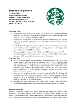 Starbucks Corporation
NASDAQ: SBUX
Sector: Consumer Spending
Industry: Coffee & Snack Shops
Stock Recommendation: BUY
Current Price: $62.57 (as of 10/30 2015)
Target Price: $70.94
Investment Motive
● Starbucks has recent released their quarter four revenues which showed a significant
increase of 18%, reaching a record high of $4.9 billion dollars. Their operating income
is also up 13% to a record of $969 million dollars.
● Starbucks has made plans to increase their presence internationally and will be
expanding its branches into Italy and will also offer alcoholic beverages in east
Loveland.
● Starbucks has future plans to expand its food selections and offerings. In the near
future 20-25% of stores will offer starbucks evening experiences which can potentially
increase their revenue by $1 billion dollars.
● The company plans to launch mobile order & pay and delivery services in the U.S.
● Starbucks maintains a loyal customer base and has a substantial following which
generates a stable and consistent revenue stream for the company.
Investment Risks
● As EL NIÑ O will continue through the winter and into the spring of 2016 at 95%, the
average prices of coffee and cocoa tend to increase in price by 5 to 10%. Indonesia, a
major producer of the lower-quality robusta variety, could experience drought in the
near future leading to a drop in output. African producers of coffee beans, may
experience heavy rains that could damage harvests in both Kenya and Uganda. These
drops in productivity by coffee suppliers can cause a shortage of premium coffee
beans for the next two years.
● Bloomberg has recently predicted a long-term shortage of coffee, this shortage will
drive the costs of coffee beans upwards and as a result will lead to higher prices in the
market as well as in Starbucks. In the short-term however, Starbucks will remain
relatively unaffected by the price fluctuations.
● Starbucks’ red cup controversy may impact their revenues since Republican
presidential candidate Donald Trump suggested that a boycott against the company.
Business Descriptions
Starbucks Corporation operates as a roaster, marketer, and retailer of specialty coffee
worldwide. The company operates in four segments: Americas; Europe, Middle East, and
Africa; China/Asia Pacific; and Channel Development. The company’s stores offer a product
mix of coffee and tea beverages, packaged roasted whole bean and ground coffees, single
 