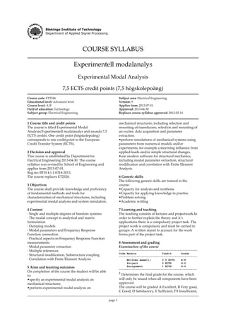 Blekinge Institute of Technology
Department of Applied Signal Processing
COURSE SYLLABUS
Experimentell modalanalys
Experimental Modal Analysis
7,5 ECTS credit points (7,5 högskolepoäng)
Course code: ET2544
Educational level: Advanced level
Course level: A1F
Field of education: Technology
Subject group: Electrical Engineering
Subject area: Electrical Engineering
Version: 9
Applies from: 2013-07-01
Approved: 2013-04-30
Replaces course syllabus approved: 2012-02-14
1 Course title and credit points
The course is titled Experimental Modal
Analysis/Experimentell modalanalys and awards 7,5
ECTS credits. One credit point (högskolepoäng)
corresponds to one credit point in the European
Credit Transfer System (ECTS).
2 Decision and approval
This course is established by Department for
Electrical Engineering 2013-04-30. The course
syllabus was revised by School of Engineering and
applies from 2013-07-01.
Reg.no: BTH 4.1.1-0318-2013.
The course replaces ET2528.
3 Objectives
The course shall provide knowledge and proficiency
of fundamental methods and tools for
characterization of mechanical structures, including
experimental modal analysis and system simulation.
4 Content
· Single and multiple degrees of freedom systems
· The modal concept in analytical and matrix
formulation
· Damping models
· Modal parameters and Frequency Response
Function connection
· Practical aspects on Frequency Response Function
measurements
· Modal parameter extraction
· Multiple references
· Structural modification, Substructure coupling
· Correlation with Finite Element Analysis
5 Aims and learning outcomes
On completion of the course the student will be able
to:
•specify an experimental modal analysis on
mechanical structures.
•perform experimental modal analysis on
page 1
mechanical structures, including selection and
mounting of transducers, selection and mounting of
an exciter, data acquisition and parameter
extraction.
•perform simulations of mechanical systems using
parameters from numerical models and/or
experiments, for example concerning influence from
applied loads and/or simple structural changes.
•use modern software for structural mechanics,
including modal parameter extraction, structural
modification and correlation with Finite Element
Analysis.
6 Generic skills
The following generic skills are trained in the
course:
•Capacity for analysis and synthesis
•Capacity for applying knowledge in practice
•Problem solving
•Academic writing
7 Learning and teaching
The teaching consists of lectures and projectwork.In
order to further explain the theory and it´s
applications there is a compulsory project task. The
project work is compulsory and must be carried in
groups. A written report to account for the work
forms part of the project task.
8 Assessment and grading
Examination of the course
-------------------------------------------------
Code Module Credit Grade
-------------------------------------------------
Written exam[1] 3.5 ECTS A-F
Project 3 ECTS G-U
Assignment 1 ECTS G-U
-------------------------------------------------
1 Determines the final grade for the course, which
will only be issued when all components have been
approved.
The course will be graded A Excellent, B Very good,
C Good, D Satisfactory, E Sufficient, FX Insufficient,
 