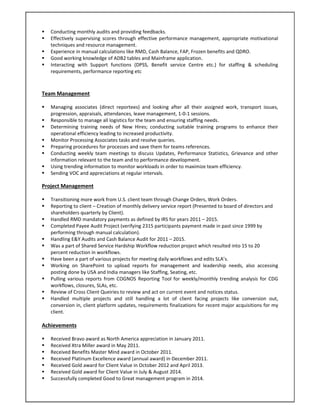  Conducting monthly audits and providing feedbacks. 
 Effectively supervising scores through effective performance management, appropriate motivational 
techniques and resource management. 
 Experience in manual calculations like RMD, Cash Balance, FAP, Frozen benefits and QDRO. 
 Good working knowledge of ADB2 tables and Mainframe application.  
 Interacting  with  Support  functions  (DPSS,  Benefit  service  Centre  etc.)  for  staffing  &  scheduling 
requirements, performance reporting etc 
Team Management  
 
 Managing  associates  (direct  reportees)  and  looking  after  all  their  assigned  work,  transport  issues, 
progression, appraisals, attendances, leave management, 1‐0‐1 sessions. 
 Responsible to manage all logistics for the team and ensuring staffing needs. 
 Determining  training  needs  of  New  Hires;  conducting  suitable  training  programs  to  enhance  their 
operational efficiency leading to increased productivity. 
 Monitor Processing Associates tasks and resolve queries. 
 Preparing procedures for processes and save them for teams references. 
 Conducting  weekly  team  meetings  to  discuss  Updates,  Performance  Statistics,  Grievance  and  other 
information relevant to the team and to performance development. 
 Using trending information to monitor workloads in order to maximize team efficiency. 
 Sending VOC and appreciations at regular intervals. 
Project Management  
 
 Transitioning more work from U.S. client team through Change Orders, Work Orders. 
 Reporting to client – Creation of monthly delivery service report (Presented to board of directors and 
shareholders quarterly by Client). 
 Handled RMD mandatory payments as defined by IRS for years 2011 – 2015. 
 Completed Payee Audit Project (verifying 2315 participants payment made in past since 1999 by 
performing through manual calculation). 
 Handling E&Y Audits and Cash Balance Audit for 2011 – 2015. 
 Was a part of Shared Service Hardship Workflow reduction project which resulted into 15 to 20 
percent reduction in workflows. 
 Have been a part of various projects for meeting daily workflows and edits SLA’s. 
 Working  on  SharePoint  to  upload  reports  for  management  and  leadership  needs,  also  accessing 
posting done by USA and India managers like Staffing, Seating, etc. 
 Pulling  various  reports  from  COGNOS  Reporting  Tool  for  weekly/monthly  trending  analysis  for  CDG 
workflows, closures, SLAs, etc. 
 Review of Cross Client Queiries to review and act on current event and notices status. 
 Handled  multiple  projects  and  still  handling  a  lot  of  client  facing  projects  like  conversion  out, 
conversion in, client platform updates, requirements finalizations for recent major acquisitions for my 
client. 
  
Achievements 
 
 Received Bravo award as North America appreciation in January 2011. 
 Received Xtra Miller award in May 2011. 
 Received Benefits Master Mind award in October 2011. 
 Received Platinum Excellence award (annual award) in December 2011.  
 Received Gold award for Client Value in October 2012 and April 2013. 
 Received Gold award for Client Value in July & August 2014. 
 Successfully completed Good to Great management program in 2014. 
 