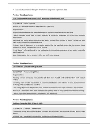  Successfully completed Managers of Tomorrow program in September 2015. 
Previous Work Experience: 
TCNS Technologies Private Limited (KPO): November 2008 till August 2010     
DESIGNATION – Senior Associate  
Worked for “New York University Medical Council” (NYUMC). 
Responsibilities: 
Responsible to make sure that prescribed surgeries took place on schedule time and date. 
Creating  separate  online  files  for  every  inpatient  &  outpatient  scheduled  for  surgery  with  different 
departments. 
Identifying  and  sorting  all documents  or test results received  from NYUMC  or doctor’s office  and store 
them in files created for individual patients.  
To  insure  that  all  documents  or  test  results  required  for  the  specified  surgery  by  the  surgeon  should 
receive to us before their specified date of surgery. 
To call doctor’s office and check for the availability of the required documents or test results missing for 
specific patients. 
Send the completed files to surgeon’s office and confirm the surgery. 
Previous Work Experience: 
Citi Bank India: April 2007 till August 2008     
DESIGNATION – Phone Banking Officer 
Responsibilities: 
Providing  services  and  query  resolution  for  Citi  Bank  India  “Credit  Card”  and  “Suvidha”  bank  account 
holders. 
Converting every possible requirement of customers into healthy sales in terms of loans, EMI conversions 
of their purchases and balance transfers. 
Cross selling of products like personal loans, home loans and auto loans as per customer’s requirements. 
Working as a mentor for other team members and updating them on daily updates and refresher trainings. 
Creating reports for team member’s performance and their leaves. 
Previous Work Experience: 
Vodafone: November 2005 till March 2007.       
DESIGNATION – Customer Care Executive 
Establishing  strong  relationship  between  company  and  customers  by  providing  pleasant  and  accurate 
service. 
Resolving every queries and complains for “Vodafone Corporate Customers”. 
 
