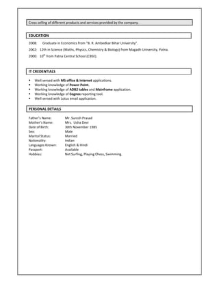 Cross selling of different products and services provided by the company. 
EDUCATION  
2008:    Graduate in Economics from “B. R. Ambedkar Bihar University”. 
2002:   12th in Science (Maths, Physics, Chemistry & Biology) from Magadh University, Patna. 
2000:   10th
 from Patna Central School (CBSE). 
 
IT CREDENTIALS 
 Well versed with MS office & Internet applications. 
 Working knowledge of Power Point.  
 Working knowledge of ADB2 tables and Mainframe application. 
 Working knowledge of Cognos reporting tool. 
 Well versed with Lotus email application. 
PERSONAL DETAILS     
Father’s Name:   Mr. Suresh Prasad 
Mother’s Name:  Mrs.  Usha Devi 
Date of Birth:     30th November 1985 
Sex:      Male  
Marital Status:    Married 
Nationality:    Indian 
Languages Known:  English & Hindi                                                     
Passport:    Available 
Hobbies:    Net Surfing, Playing Chess, Swimming 
 