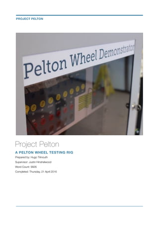 Project Pelton
A PELTON WHEEL TESTING RIG
Prepared by: Hugo Tilmouth
Supervisor: Justin Hinshelwood
Word Count: 9926
Completed: Thursday, 21 April 2016
PROJECT PELTON
 