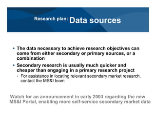 # The data necessary to achieve research objectives can
come from either secondary or primary sources, or a
combination
# Secondary research is usually much quicker and
cheaper than engaging in a primary research project
< For assistance in locating relevant secondary market research,
contact the MS&I team
Watch for an announcement in early 2003 regarding the new
MS&I Portal, enabling more self-service secondary market data
Research plan:
Data sources
 