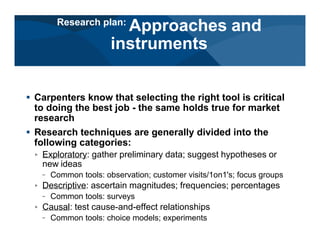 # Carpenters know that selecting the right tool is critical
to doing the best job - the same holds true for market
research
# Research techniques are generally divided into the
following categories:
< Exploratory: gather preliminary data; suggest hypotheses or
new ideas
– Common tools: observation; customer visits/1on1's; focus groups
< Descriptive: ascertain magnitudes; frequencies; percentages
– Common tools: surveys
< Causal: test cause-and-effect relationships
– Common tools: choice models; experiments
Research plan:
Approaches and
instruments
 