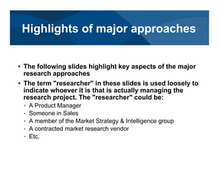 # The following slides highlight key aspects of the major
research approaches
# The term "researcher" in these slides is used loosely to
indicate whoever it is that is actually managing the
research project. The "researcher" could be:
< A Product Manager
< Someone in Sales
< A member of the Market Strategy & Intelligence group
< A contracted market research vendor
< Etc.
Highlights of major approaches
 