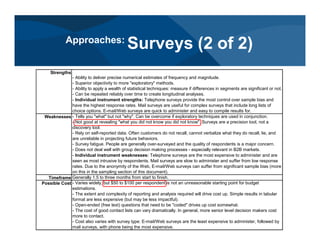 Strengths
- Ability to deliver precise numerical estimates of frequency and magnitude.
- Superior objectivity to more "exploratory" methods.
- Ability to apply a wealth of statistical techniques: measure if differences in segments are significant or not.
- Can be repeated reliably over time to create longitudinal analyses.
- Individual instrument strengths: Telephone surveys provide the most control over sample bias and
have the highest response rates. Mail surveys are useful for complex surveys that include long lists of
choice options. E-mail/Web surveys are quick to administer and easy to compile results for.
Weaknesses - Tells you "what" but not "why". Can be overcome if exploratory techniques are used in conjunction.
- Not good at revealing "what you did not know you did not know". Surveys are a precision tool, not a
discovery tool.
- Rely on self-reported data. Often customers do not recall, cannot verbalize what they do recall, lie, and
are unreliable in projecting future behaviors.
- Survey fatigue. People are generally over-surveyed and the quality of respondents is a major concern.
- Does not deal well with group decision making processes - especially relevant in B2B markets.
- Individual instrument weaknesses: Telephone surveys are the most expensive to administer and are
seen as most intrusive by respondents. Mail surveys are slow to administer and suffer from low response
rates. Due to the anonymity of the Web, E-mail/Web surveys can suffer from significant sample bias (more
on this in the sampling section of this document).
Timeframe Generally 1.5 to three months from start to finish.
Possible Cost - Varies widely, but $50 to $100 per respondent is not an unreasonable starting point for budget
estimations.
- The extent and complexity of reporting and analysis required will drive cost up. Simple results in tabular
format are less expensive (but may be less impactful).
- Open-ended (free text) questions that need to be "coded" drives up cost somewhat.
- The cost of good contact lists can vary dramatically. In general, more senior level decision makers cost
more to contact.
- Cost also varies with survey type: E-mail/Web surveys are the least expensive to administer, followed by
mail surveys, with phone being the most expensive.
Approaches:
Surveys (2 of 2)
 