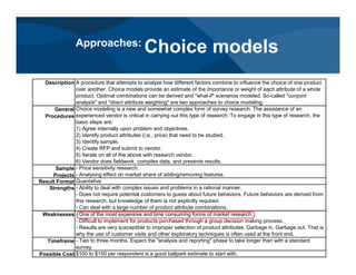 Description A procedure that attempts to analyze how different factors combine to influence the choice of one product
over another. Choice models provide an estimate of the importance or weight of each attribute of a whole
product. Optimal combinations can be derived and "what-if" scenarios modeled. So-called "conjoint
analysis" and "direct attribute weighting" are two approaches to choice modeling.
General
Procedures
Choice modeling is a new and somewhat complex form of survey research. The assistance of an
experienced vendor is critical in carrying out this type of research. To engage in this type of research, the
basic steps are:
1) Agree internally upon problem and objectives.
2) Identify product attributes (i.e., price) that need to be studied.
3) Identify sample.
4) Create RFP and submit to vendor.
5) Iterate on all of the above with research vendor.
6) Vendor does fieldwork, compiles data, and presents results.
Sample
Projects
- Price sensitivity research.
- Analysing effect on market share of adding/removing features.
Result Format Quantative
Strengths - Ability to deal with complex issues and problems in a rational manner.
- Does not require potential customers to guess about future behaviors. Future behaviors are derived from
this research, but knowledge of them is not explicitly required.
- Can deal with a large number of product attribute combinations.
Weaknesses - One of the most expensive and time consuming forms of market research.
- Difficult to implement for products purchased through a group decision making process.
- Results are very susceptible to improper selection of product attributes. Garbage in, Garbage out. That is
why the use of customer visits and other exploratory techniques is often used at the front end.
Timeframe - Two to three months. Expect the "analysis and reporting" phase to take longer than with a standard
survey.
Possible Cost $100 to $150 per respondent is a good ballpark estimate to start with.
Approaches:
Choice models
 