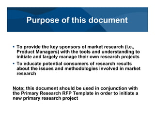 # To provide the key sponsors of market research (i.e.,
Product Managers) with the tools and understanding to
initiate and largely manage their own research projects
# To educate potential consumers of research results
about the issues and methodologies involved in market
research
Note: this document should be used in conjunction with
the Primary Research RFP Template in order to initiate a
new primary research project
Purpose of this document
 