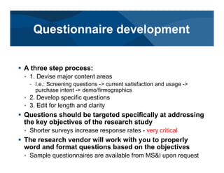 # A three step process:
< 1. Devise major content areas
– I.e.: Screening questions -> current satisfaction and usage ->
purchase intent -> demo/firmographics
< 2. Develop specific questions
< 3. Edit for length and clarity
# Questions should be targeted specifically at addressing
the key objectives of the research study
< Shorter surveys increase response rates - very critical
# The research vendor will work with you to properly
word and format questions based on the objectives
< Sample questionnaires are available from MS&I upon request
Questionnaire development
 
